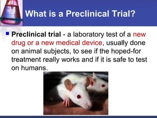 What is a Preclinical Trial?

   Preclinical trial - a laboratory test of a new
    drug or a new medical device, usually done
    on animal subjects, to see if the hoped-for
    treatment really works and if it is safe to test
    on humans.
 