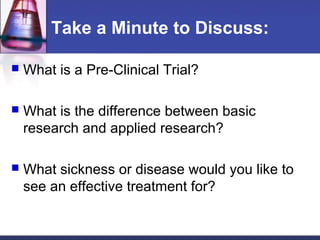 Take a Minute to Discuss:

   What is a Pre-Clinical Trial?

   What is the difference between basic
    research and applied research?

   What sickness or disease would you like to
    see an effective treatment for?
 