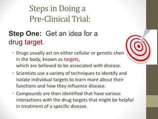 Steps in Doing a
Pre-Clinical Trial:
• Drugs usually act on either cellular or genetic chemicals
in the body, known as targets,
which are believed to be associated with disease.
• Scientists use a variety of techniques to identify and
isolate individual targets to learn more about their
functions and how they influence disease.
• Compounds are then identified that have various
interactions with the drug targets that might be helpful
in treatment of a specific disease.
Step One: Get an idea for a
drug target.
 