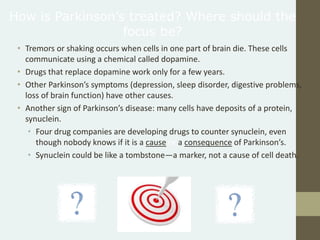 • Tremors or shaking occurs when cells in one part of brain die. These cells
communicate using a chemical called dopamine.
• Drugs that replace dopamine work only for a few years.
• Other Parkinson’s symptoms (depression, sleep disorder, digestive problems,
loss of brain function) have other causes.
• Another sign of Parkinson’s disease: many cells have deposits of a protein,
synuclein.
• Four drug companies are developing drugs to counter synuclein, even
though nobody knows if it is a cause or a consequence of Parkinson’s.
• Synuclein could be like a tombstone—a marker, not a cause of cell death.
How is Parkinson’s treated? Where should the
focus be?
 