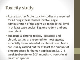 Toxicity study
• Acute toxicity- Acute toxicity studies are required
for all drugs these studies involve single
administration of the agent up to the lethal level
in at least two species. E.g. one rodent and one
nonrodent.
• Subacute & chronic toxicity- subacute and
chronic testing are required for most agents,
especially those intended for chronic use. Test s
are usually carried out for at least the amount of
time proposed for human application, i.e. 2-4
week (subacute) or 6-24 months (chronic),in at
least two species.
 