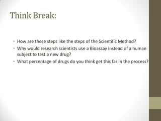 Think Break:
• How are these steps like the steps of the Scientific Method?
• Why would research scientists use a Bioassay instead of a human
subject to test a new drug?
• What percentage of drugs do you think get this far in the process?
 