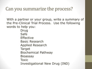 Can you summarize the process?
With a partner or your group, write a summary of
the Pre-Clinical Trial Process. Use the following
words to help you:
Drug
Safe
Effective
Basic Research
Applied Research
Target
Biochemical Pathway
Bioassay
Toxic
Investigational New Drug (IND)
 