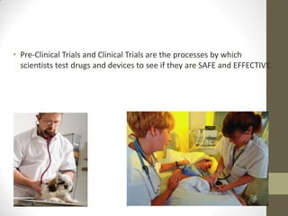 • Pre-Clinical Trials and Clinical Trials are the processes by which
scientists test drugs and devices to see if they are SAFE and EFFECTIVE.
 