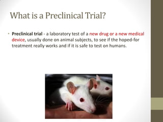 What is a Preclinical Trial?
• Preclinical trial - a laboratory test of a new drug or a new medical
device, usually done on animal subjects, to see if the hoped-for
treatment really works and if it is safe to test on humans.
 