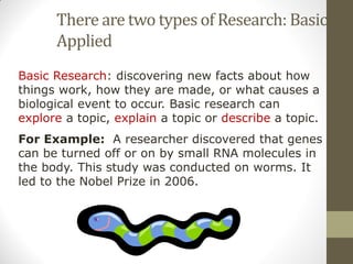 There are two types of Research: Basic and
Applied
Basic Research: discovering new facts about how
things work, how they are made, or what causes a
biological event to occur. Basic research can
explore a topic, explain a topic or describe a topic.
For Example: A researcher discovered that genes
can be turned off or on by small RNA molecules in
the body. This study was conducted on worms. It
led to the Nobel Prize in 2006.
 
