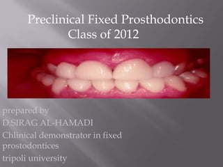 Preclinical Fixed Prosthodontics
              Class of 2012




prepared by
D.SIRAG AL-HAMADI
Chlinical demonstrator in fixed
prostodontices
tripoli university
 