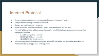 Internet Protocol
● IP addresses were assigned to computers and routers ( computer ~ node ).
● Every IP address belongs to a specific network.
● Routers are used to connect networks.
● Public IP address, allow device to direct access over the Internet (5.9.201.150).
● Private IP address, is the address space allocated by InterNIC to allow organizations to create their
own private network.
○ 10.0.0.0/8 ( a single Class A network)
○ 172.16.0.0/12 (16 Class B networks)
○ 192.168.0.0/16 (256 Class C networks)
● private nodes cannot directly communicate with public networks, but require Network Address
Translation at a routing gateway for this purpose.
 
