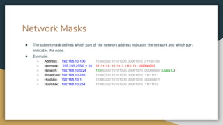 Network Masks
● The subnet mask defines which part of the network address indicates the network and which part
indicates the node.
● Example:
○ Address: 192.168.10.100 11000000.10101000.00001010 .01100100
○ Netmask: 255.255.255.0 = 24 11111111.11111111.11111111 .00000000
○ Network: 192.168.10.0/24 11000000.10101000.00001010 .00000000 (Class C)
○ Broadcast: 192.168.10.255 11000000.10101000.00001010 .11111111
○ HostMin: 192.168.10.1 11000000.10101000.00001010 .00000001
○ HostMax: 192.168.10.254 11000000.10101000.00001010 .11111110
 