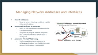 Managing Network Addresses and Interfaces
● Fixed IP addresses:
○ Useful for servers that always need to be available
at the same IP address.
● Dynamically assigned IP addresses:
○ Useful for end-users devices, and for instances in
a cloud environment.
○ To dynamically assign IP addresses, a Dynamic
Host Configuration Protocol (DHCP) server is
usually used.
● Automatic Private IP Addressing
○ This feature allows a networked device to
self-assign an IP address from the 169.254.0.0/16
network (The IP address is not routable).
 
