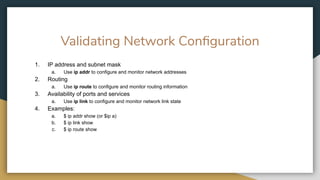 Validating Network Conﬁguration
1. IP address and subnet mask
a. Use ip addr to configure and monitor network addresses
2. Routing
a. Use ip route to configure and monitor routing information
3. Availability of ports and services
a. Use ip link to configure and monitor network link state
4. Examples:
a. $ ip addr show (or $ip a)
b. $ ip link show
c. $ ip route show
 