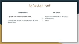 Ip Assignment
Not persistent
1. Use /etc/network/interfaces (ifupdown)
2. Nmcli (desktop)
3. Netplan
$ Ip addr add 192.168.50.5 dev eth0
$ ifconfig eth0 192.168.50.5 up (Although net-tools
is depricated)
persistent
 