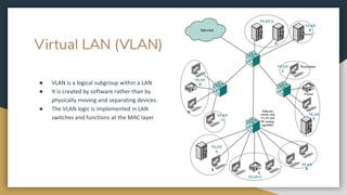 Virtual LAN (VLAN)
● VLAN is a logical subgroup within a LAN
● It is created by software rather than by
physically moving and separating devices.
● The VLAN logic is implemented in LAN
switches and functions at the MAC layer
 