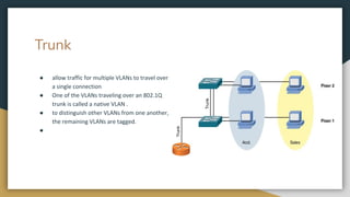 Trunk
● allow traffic for multiple VLANs to travel over
a single connection
● One of the VLANs traveling over an 802.1Q
trunk is called a native VLAN .
● to distinguish other VLANs from one another,
the remaining VLANs are tagged.
●
 