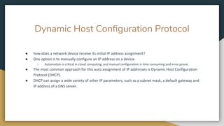 Dynamic Host Conﬁguration Protocol
● how does a network device receive its initial IP address assignment?
● One option is to manually configure an IP address on a device.
○ Automation is critical in cloud computing, and manual configuration is time consuming and error prone.
● The most common approach for this auto assignment of IP addresses is Dynamic Host Configuration
Protocol (DHCP).
● DHCP can assign a wide variety of other IP parameters, such as a subnet mask, a default gateway and
IP address of a DNS server.
 