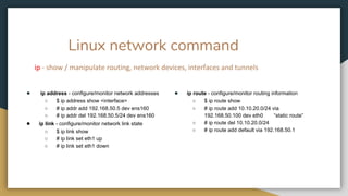 Linux network command
ip - show / manipulate routing, network devices, interfaces and tunnels
● ip address - configure/monitor network addresses
○ $ ip address show <interface>
○ # ip addr add 192.168.50.5 dev ens160
○ # ip addr del 192.168.50.5/24 dev ens160
● ip link - configure/monitor network link state
○ $ ip link show
○ # ip link set eth1 up
○ # ip link set eth1 down
● ip route - configure/monitor routing information
○ $ ip route show
○ # ip route add 10.10.20.0/24 via
192.168.50.100 dev eth0 “static route”
○ # ip route del 10.10.20.0/24
○ # ip route add default via 192.168.50.1
 