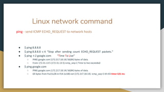Linux network command
ping - send ICMP ECHO_REQUEST to network hosts
● $ ping 8.8.8.8
● $ ping 8.8.8.8 -c 4 “Stop after sending count ECHO_REQUEST packets.”
● $ ping -t 2 google.com “Time To Live”
○ PING google.com (172.217.18.14) 56(84) bytes of data.
○ From 172.31.13.5 (172.31.13.5) icmp_seq=1 Time to live exceeded
● $ ping google.com
○ PING google.com (172.217.18.14) 56(84) bytes of data.
○ 64 bytes from fra15s28-in-f14.1e100.net (172.217.18.14): icmp_seq=1 ttl=43 time=121 ms
 