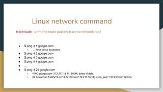 Linux network command
traceroute - print the route packets trace to network host
● $ ping -t 1 google.com
○ … Time to live exceeded
● $ ping -t 2 google.com
● $ ping -t 3 google.com
● $ ping -t 4 google.com
● …
● $ ping -t 25 google.com
○ PING google.com (172.217.18.14) 56(84) bytes of data.
○ 64 bytes from fra02s19-in-f14.1e100.net (172.217.18.14): icmp_seq=1 ttl=43 time=123 ms
 