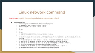 Linux network command
traceroute - print the route packets trace to network host
● traceroute google.com
○ traceroute to google.com (172.217.18.14), 30 hops max, 60 byte packets
○ 1 _gateway (172.16.22.1) 1.065 ms 1.255 ms 1.425 ms
○ 2 172.31.13.5 (172.3.3.5) 1.934 ms 2.270 ms 2.633 ms
○ ...
○ 10 * * *
○ 11 * * *
○ 12 * * *
○ 13 10.201.177.133 (10.201.177.133) 13.441 ms 13.442 ms 13.402 ms
○ ...
○ 19 108.170.240.56 (108.170.240.56) 52.736 ms 108.170.246.118 (108.170.246.118) 52.992 ms 108.170.240.55 (108.170.240.55)
53.057 ms
○ 20 216.239.54.211 (216.239.54.211) 132.193 ms 132.141 ms 216.239.56.13 (216.239.56.13) 130.140 ms
○ 21 72.14.233.132 (72.14.233.132) 122.384 ms 72.14.235.14 (72.14.235.14) 125.581 ms 125.489 ms
○ 22 72.14.239.166 (72.14.239.166) 126.233 ms 108.170.228.254 (108.170.228.254) 137.870 ms 137.551 ms
○ 23 108.170.251.129 (108.170.251.129) 122.273 ms 123.187 ms 123.335 ms
○ 24 74.125.37.125 (74.125.37.125) 124.512 ms 74.125.37.99 (74.125.37.99) 122.331 ms 122.317 ms
○ 25 fra15s28-in-f14.1e100.net (172.217.18.14) 124.916 ms 125.164 ms 124.830 ms
 