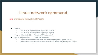 Linux network command
arp - manipulate the system ARP cache
● $ arp -a
○ ? (172.16.10.44) at 08:01:27:62:9a:8f [ether] on enp0s25
○ ? (172.16.10.40) at 1c:1b:0d:49:e6:4 [ether] on enp0s25
● $ arp -d 192.168.10.11 “delete a ARP table entry”
● ip -s -s neigh flush all “clear the arp cache”
○ 172.16.10.44 dev enp0s25 lladdr 08:00:23:62:9a:8f used 460/456/412 probes 1 STALE
○ 172.16.10.40 dev enp0s25 lladdr 10:8b:0d:39:e6:a4 used 44420/44418/44378 probes 1 STALE
 