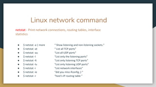 Linux network command
netstat - Print network connections, routing tables, interface
statistics
● $ netstat -a | more “ Show listening and non-listening sockets.”
● $ netstat -at “ List all TCP ports”
● $ netstat -au “List all UDP ports”
● $ netstat -l “List only the listening ports”
● $ netstat -lt “List only listening TCP ports”
● $ netstat -lu “List only listening UDP ports”
● $ netstat -i “List network interfaces”
● $ netstat -ie “did you miss ifconfig ;) “
● $ netstat -r “host’s IP routing table ”
 