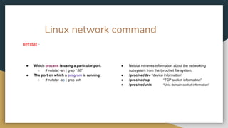 Linux network command
netstat -
● Which process is using a particular port:
○ # netstat -an | grep “:80”
● The port on which a program is running:
○ # netstat -ap | grep ssh
● Netstat retrieves information about the networking
subsystem from the /proc/net file system.
● /proc/net/dev “device information”
● /proc/net/tcp “TCP socket information”
● /proc/net/unix “Unix domain socket information”
 