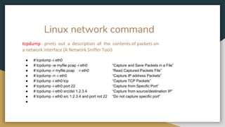 Linux network command
tcpdump - prints out a description of the contents of packets on
a network interface (A Network Sniffer Tool)
● # tcpdump -i eth0
● # tcpdump -w myfile.pcap -i eth0 “Capture and Save Packets in a File”
● # tcpdump -r myfile.pcap -i eth0 “Read Captured Packets File”
● # tcpdump -n -i eth0 “Capture IP address Packets”
● # tcpdump -i eth0 tcp “Capture TCP Packets”
● # tcpdump -i eth0 port 22 “Capture from Specific Port”
● # tcpdump -i eth0 src/dst 1.2.3.4 “Capture from source/destination IP”
● # tcpdump -i eth0 src 1.2.3.4 and port not 22 “Do not capture specific port”
●
 