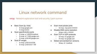 Linux network command
nmap - Network exploration tool and security / port scanner
● Basic Scan {ip, host}
○ $ nmap google.com
○ $ nmap 8.8.8.8
● Scan specific/entire ports
○ $ nmap -p 1-65535 localhost
○ $ nmap -p 1-1000 google.com
○ $ nmap -p 80,443 google.com
● Scan IP ranges
○ $ nmap -p 80 8.8.8.0/28
○ $ nmap -p 80 8.8.8.1-100
● Scan most polular ports
○ $ nmap --top-ports 5 8.8.8.8
● Disable DNS name resolution
○ Nmap -p 80 -n 8.8.8.8
● Scan TCP or UDP protocols
○ $ nmap -sT google.com
○ # nmap -sU google.com
● Detect service/daemon versions
○ Nmap -sV localhost
 