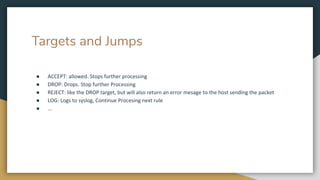 Targets and Jumps
● ACCEPT: allowed. Stops further processing
● DROP: Drops. Stop further Processing
● REJECT: like the DROP target, but will also return an error mesage to the host sending the packet
● LOG: Logs to syslog, Continue Procesing next rule
● ...
 