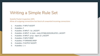 Writing a Simple Rule Set
Stateful Packet Inspection (SPI)
Allow all outgoing connections but block all unwanted incoming connections
1. # iptables -P INPUT ACCEPT
2. # iptables -F
3. # iptables -A INPUT -i lo -j ACCEPT
4. # iptables -A INPUT -m state --state ESTABLISHED,RELATED -j ACCEPT
5. # iptables -A INPUT -p tcp --dport 22 -j ACCEPT
6. # iptables -P INPUT DROP
7. # iptables -P FORWARD DROP
8. # iptables -P OUTPUT ACCEPT
9. # iptables -L -v
 