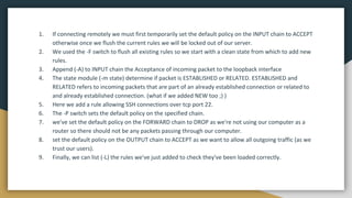 1. If connecting remotely we must first temporarily set the default policy on the INPUT chain to ACCEPT
otherwise once we flush the current rules we will be locked out of our server.
2. We used the -F switch to flush all existing rules so we start with a clean state from which to add new
rules.
3. Append (-A) to INPUT chain the Acceptance of incoming packet to the loopback interface
4. The state module (-m state) determine if packet is ESTABLISHED or RELATED. ESTABLISHED and
RELATED refers to incoming packets that are part of an already established connection or related to
and already established connection. (what if we added NEW too ;) )
5. Here we add a rule allowing SSH connections over tcp port 22.
6. The -P switch sets the default policy on the specified chain.
7. we've set the default policy on the FORWARD chain to DROP as we're not using our computer as a
router so there should not be any packets passing through our computer.
8. set the default policy on the OUTPUT chain to ACCEPT as we want to allow all outgoing traffic (as we
trust our users).
9. Finally, we can list (-L) the rules we've just added to check they've been loaded correctly.
 