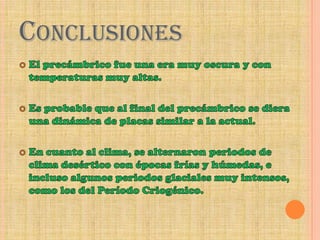 ConclusionesEl precámbrico fue una era muy oscura y con temperaturas muy altas.Es probable que al final del precámbrico se diera una dinámica de placas similar a la actual.En cuanto al clima, se alternaron periodos de clima desértico con épocas frías y húmedas, e incluso algunos periodos glaciales muy intensos, como los del Período Criogénico.