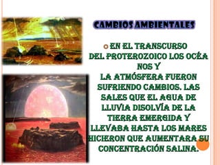 Cambios ambientales  En el transcurso del Proterozoico los océanos y la atmósfera fueron sufriendo cambios. Las sales que el agua de lluvia disolvía de la tierra emergida y llevaba hasta los mares hicieron que aumentara su concentración salina.Hace 1.800 millones de años, a partir del oxígeno atmosférico, se formó una capa de ozono que protege a los seres vivos de la letal radiación ultravioleta del Sol.