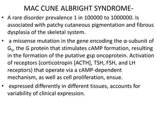 MAC CUNE ALBRIGHT SYNDROME-
• A rare disorder prevalence 1 in 100000 to 1000000. Is
  associated with patchy cutaneous pigmentation and fibrous
  dysplasia of the skeletal system.
• a missense mutation in the gene encoding the α-subunit of
  GS, the G protein that stimulates cAMP formation, resulting
  in the formation of the putative gsp oncoprotein. Activation
  of receptors (corticotropin [ACTH], TSH, FSH, and LH
  receptors) that operate via a cAMP-dependent
  mechanism, as well as cell proliferation, ensue.
• expressed differently in different tissues, accounts for
  variability of clinical expression.
 