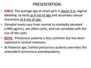 PRESENTATION-
• GIRLS- The average age at onset girls is about 3 yr, vaginal
  bleeding as early as 4 mo of age and secondary sexual
  charecters at 6 mo of age.
• Estradiol levels vary from normal to markedly elevated
  (>900 pg/mL), are often cyclic, and can correlate with the
  size of the cysts.
• BOYS- Precocious puberty is less common but has been
  reported in several instances.
• At Pubertal age, Central precocious puberty overrides the
  antecedent precocious pseudopuberty.
 
