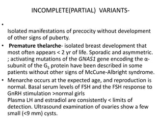 INCOMPLETE(PARTIAL) VARIANTS-
•
  Isolated manifestations of precocity without development
  of other signs of puberty.
• Premature thelarche- isolated breast development that
  most often appears < 2 yr of life. Sporadic and asymmetric.
  ; activating mutations of the GNAS1 gene encoding the α-
  subunit of the GS protein have been described in some
  patients without other signs of McCune-Albright syndrome.
• Menarche occurs at the expected age, and reproduction is
  normal. Basal serum levels of FSH and the FSH response to
  GnRH stimulation >normal girls
  Plasma LH and estradiol are consistently < limits of
  detection. Ultrasound examination of ovaries show a few
  small (<9 mm) cysts.
 