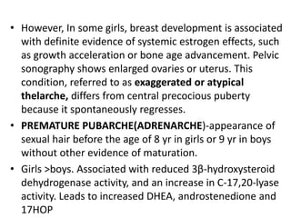 • However, In some girls, breast development is associated
  with definite evidence of systemic estrogen effects, such
  as growth acceleration or bone age advancement. Pelvic
  sonography shows enlarged ovaries or uterus. This
  condition, referred to as exaggerated or atypical
  thelarche, differs from central precocious puberty
  because it spontaneously regresses.
• PREMATURE PUBARCHE(ADRENARCHE)-appearance of
  sexual hair before the age of 8 yr in girls or 9 yr in boys
  without other evidence of maturation.
• Girls >boys. Associated with reduced 3β-hydroxysteroid
  dehydrogenase activity, and an increase in C-17,20-lyase
  activity. Leads to increased DHEA, androstenedione and
  17HOP
 