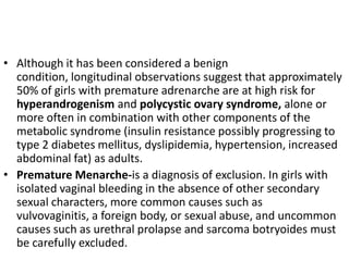 • Although it has been considered a benign
  condition, longitudinal observations suggest that approximately
  50% of girls with premature adrenarche are at high risk for
  hyperandrogenism and polycystic ovary syndrome, alone or
  more often in combination with other components of the
  metabolic syndrome (insulin resistance possibly progressing to
  type 2 diabetes mellitus, dyslipidemia, hypertension, increased
  abdominal fat) as adults.
• Premature Menarche-is a diagnosis of exclusion. In girls with
  isolated vaginal bleeding in the absence of other secondary
  sexual characters, more common causes such as
  vulvovaginitis, a foreign body, or sexual abuse, and uncommon
  causes such as urethral prolapse and sarcoma botryoides must
  be carefully excluded.
 