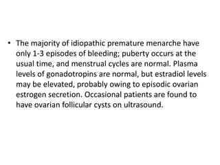 • The majority of idiopathic premature menarche have
  only 1-3 episodes of bleeding; puberty occurs at the
  usual time, and menstrual cycles are normal. Plasma
  levels of gonadotropins are normal, but estradiol levels
  may be elevated, probably owing to episodic ovarian
  estrogen secretion. Occasional patients are found to
  have ovarian follicular cysts on ultrasound.
 