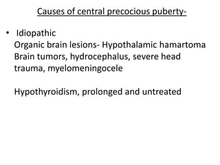 Causes of central precocious puberty-

• Idiopathic
  Organic brain lesions- Hypothalamic hamartoma
  Brain tumors, hydrocephalus, severe head
  trauma, myelomeningocele

 Hypothyroidism, prolonged and untreated
 