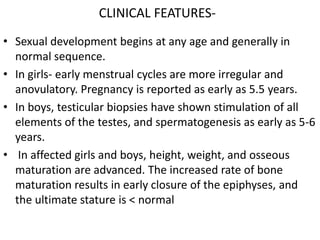 CLINICAL FEATURES-
• Sexual development begins at any age and generally in
  normal sequence.
• In girls- early menstrual cycles are more irregular and
  anovulatory. Pregnancy is reported as early as 5.5 years.
• In boys, testicular biopsies have shown stimulation of all
  elements of the testes, and spermatogenesis as early as 5-6
  years.
• In affected girls and boys, height, weight, and osseous
  maturation are advanced. The increased rate of bone
  maturation results in early closure of the epiphyses, and
  the ultimate stature is < normal
 