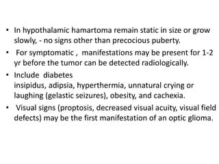• In hypothalamic hamartoma remain static in size or grow
  slowly, - no signs other than precocious puberty.
• For symptomatic , manifestations may be present for 1-2
  yr before the tumor can be detected radiologically.
• Include diabetes
  insipidus, adipsia, hyperthermia, unnatural crying or
  laughing (gelastic seizures), obesity, and cachexia.
• Visual signs (proptosis, decreased visual acuity, visual field
  defects) may be the first manifestation of an optic glioma.
 