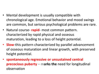 • Mental development is usually compatible with
  chronological age. Emotional behavior and mood swings
  are common, but serious psychological problems are rare.
• Natural course- rapid- most common pattern.
  characterized by rapid physical and osseous
  maturation, leading to a loss of height potential.
• Slow-this pattern characterized by parallel advancement
  of osseous maturation and linear growth, with preserved
  height potential.
• spontaneously regressive or unsustained central
  precocious puberty – marks the need for longitudinal
  observation
 