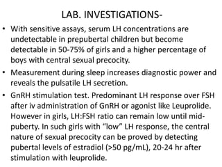 LAB. INVESTIGATIONS-
• With sensitive assays, serum LH concentrations are
  undetectable in prepubertal children but become
  detectable in 50-75% of girls and a higher percentage of
  boys with central sexual precocity.
• Measurement during sleep increases diagnostic power and
  reveals the pulsatile LH secretion.
• GnRH stimulation test. Predominant LH response over FSH
  after iv administration of GnRH or agonist like Leuprolide.
  However in girls, LH:FSH ratio can remain low until mid-
  puberty. In such girls with “low” LH response, the central
  nature of sexual precocity can be proved by detecting
  pubertal levels of estradiol (>50 pg/mL), 20-24 hr after
  stimulation with leuprolide.
 
