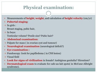 Physical examination: 
 Measurements of height, weight, and calculation of height velocity (cm/yr) 
 Pubertal staging: 
 In girls : 
- Breast staging, pubic hair, 
 In boys: 
- Testicular volume? Penile size? Pubic hair? 
 Abdominal examination: 
 Palpate for mass ( in ovarian cyst and tumour) 
 Neurological examination (neurological deficit?) 
 Eye examination : 
 Fundoscopy :look for papilledema ( in CNS lesion) 
 Visual field 
 Look for signs of virilization in female? Ambigious genitalia? Hirsutism? 
 Dermatological exam to evaluate for cafe-au-lait spots( in McCune-Albright 
syndrome). 
 