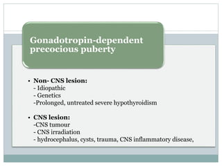 Gonadotropin-dependent 
precocious puberty 
• Non- CNS lesion: 
- Idiopathic 
- Genetics 
-Prolonged, untreated severe hypothyroidism 
• CNS lesion: 
-CNS tumour 
- CNS irradiation 
- hydrocephalus, cysts, trauma, CNS inflammatory disease, 
 