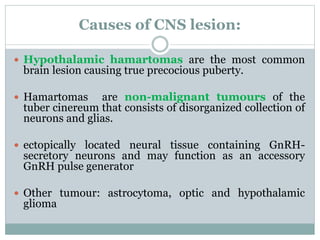 Causes of CNS lesion: 
 Hypothalamic hamartomas are the most common 
brain lesion causing true precocious puberty. 
 Hamartomas are non-malignant tumours of the 
tuber cinereum that consists of disorganized collection of 
neurons and glias. 
 ectopically located neural tissue containing GnRH-secretory 
neurons and may function as an accessory 
GnRH pulse generator 
 Other tumour: astrocytoma, optic and hypothalamic 
glioma 
 