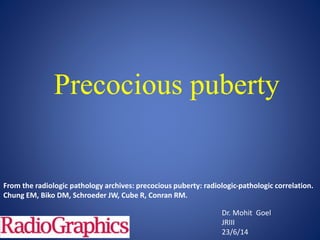 Precocious puberty
Dr. Mohit Goel
JRIII
23/6/14
From the radiologic pathology archives: precocious puberty: radiologic-pathologic correlation.
Chung EM, Biko DM, Schroeder JW, Cube R, Conran RM.
 
