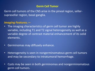 Germ Cell Tumor
Germ cell tumors of the CNS arise in the pineal region, sellar-
suprasellar region, basal ganglia.
Imaging Features.—
• The imaging characteristics of germ cell tumor are highly
variable, including T1 and T2 signal heterogeneity as well as a
variable degree of contrast material enhancement of its solid
elements.
• Germinomas may diffusely enhance.
• Heterogeneity is seen in nongerminomatous germ cell tumors
and may be secondary to intratumoral hemorrhage.
• Cysts may be seen in both germinomas and nongerminomatous
germ cell tumors.
 
