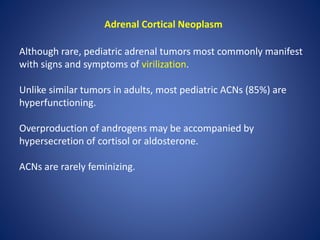 Adrenal Cortical Neoplasm
Although rare, pediatric adrenal tumors most commonly manifest
with signs and symptoms of virilization.
Unlike similar tumors in adults, most pediatric ACNs (85%) are
hyperfunctioning.
Overproduction of androgens may be accompanied by
hypersecretion of cortisol or aldosterone.
ACNs are rarely feminizing.
 